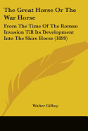 The Great Horse or the War Horse: From the Time of the Roman Invasion Till Its Development Into the Shire Horse (1899)