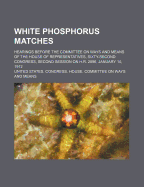 White Phosphorus Matches; Hearings Before the Committee on Ways and Means of the House of Representatives, Sixty-Second Congress, Second Session on H.R. 2896, January 10, 1912