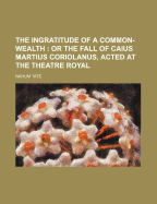 The Ingratitude of a Common-Wealth; Or the Fall of Caius Martius Coriolanus, Acted at the Theatre Royal