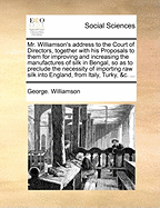 Mr. Williamson's Address to the Court of Directors, Together with His Proposals to Them for Improving and Increasing the Manufactures of Silk in Bengal, So as to Preclude the Necessity of Importing Raw Silk Into England, from Italy, Turky, &C. ...