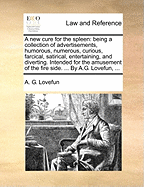 A New Cure for the Spleen: Being a Collection of Advertisements, Humorous, Numerous, Curious, Farcical, Satirical, Entertaining, and Diverting. Intended for the Amusement of the Fire Side. ... by A.G. Lovefun, ...