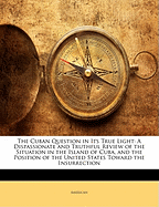 The Cuban Question in Its True Light; A Dispassionate and Truthful Review of the Situation in the Island of Cuba, and the Position of the