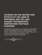 An Essay on the History and Effects of the Laws of Mortmain, and the Laxs Against Testamentory Dispositions for Pious Purposes; Comprising an Account of the Debates in Parliament, and of the Inquiries of Select Committees of the House of Commons, and the