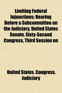 Limiting Federal Injunctions; Hearing Before a Subcommittee on the Judiciary, United States Senate, Sixty-Second Congress, Third Session on