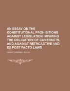 An Essay on the Constitutional Prohibitions Against Legislation Imparing the Obligation of Contracts and Against Retroactive and Ex Post Facto Laws.