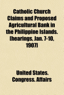 Catholic Church Claims and Proposed Agricultural Bank in the Philippine Islands. [Hearings, Jan. 7-10, 1907] (Paperback)