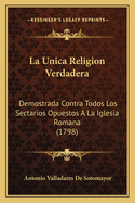 La Unica Religion Verdadera La Unica Religion Verdadera: Demostrada Contra Todos Los Sectarios Opuestos a la Iglesia Demostrada Contra Todos Los Sectarios Opuestos a la Iglesia Romana (1798) Romana (1798)