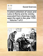 A Select Collection of Views and Ruins in Rome and Its Vicinity; Executed from Drawings Made Upon the Spot in the Year 1791. ... Volume 1 of 2