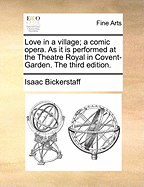 Love in a Village; A Comic Opera: As It Is Performed at the Theatre Royal in Covent-Garden. a New Edition.