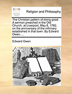 The Christian Pattern of Doing Good. a Sermon Preached in the Old Church, at Liverpool, May 8, 1782, on the Anniversary of the Infirmary Established in That Town. by Edward Owen, ...