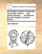 Dissertatio Medica Inauguralis, de Variolis. Quam, ... Pro Gradu Doctoris, ... Eruditorum Examini Subjicit Joannes Bower, ...
