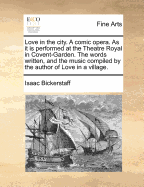 Love in the City. a Comic Opera. as It Is Performed at the Theatre Royal in Covent-Garden. the Words Written, and the Music Compiled by the Author of Love in a Village.