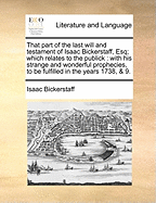 That Part of the Last Will and Testament of Isaac Bickerstaff, Esq; Which Relates to the Publick: With His Strange and Wonderful Prophecies, to Be Fulfilled in the Years 1738, & 9.
