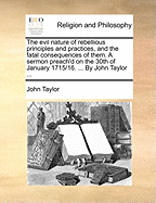 The Evil Nature of Rebellious Principles and Practices, and the Fatal Consequences of Them. a Sermon Preach'd on the 30th of January 1715/16. ... by John Taylor ...