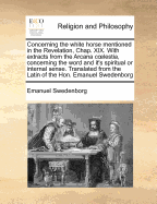 Concerning the White Horse Mentioned in the Revelation, Chap. XIX. with Extracts from the Arcana C Lestia, Concerning the Word and It's Spiritual or Internal Sense. Translated from the Latin of the Hon. Emanuel Swedenborg