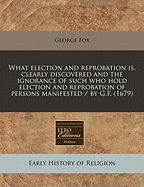 What Election and Reprobation Is, Clearly Discovered and the Ignorance of Such Who Hold Election and Reprobation of Persons Manifested / By G.F. (1679)