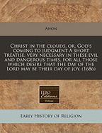 Christ in the Clouds, Or, God's Coming to Judgment a Short Treatise, Very Necessary in These Evil and Dangerous Times, for All Those Which Desire That the Day of the Lord May Be Their Day of Joy. (1686)