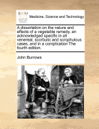 A Dissertation on the Nature and Effects of a Vegetable Remedy, an Acknowledged Specific in All Venereal, Scorbutic and Scrophulous Cases, and in a Complication the Fourth Edition.