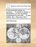 A New Practical Essay on Cancers: To Which Is Added, a Dissertation on the Disorders Occasioned by the Milk; ... a New Edition. by J. Burrows, M.D. ...