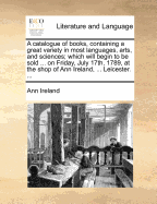 A Catalogue of Books, Containing a Great Variety in Most Languages, Arts, and Sciences; Which Will Begin to Be Sold ... on Friday, July 17th, 1789, at the Shop of Ann Ireland, ... Leicester. ...