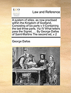 A System of Stiles, as Now Practised Within the Kingdom of Scotland, Consisting of Six Parts V II Containing the Last Three Parts, Viz IV What Letters Pass the Signet, ... by George Dallas of Saint-Martins the Second Ed, V 2