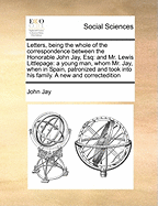 Letters, Being the Whole of the Correspondence Between the Honorable John Jay, Esq: And Mr. Lewis Littlepage: A Young Man, Whom Mr. Jay, When in Spain, Patronized and Took Into His Family. a New and Correctedition
