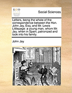 Letters, Being the Whole of the Correspondence Between the Hon. John Jay, Esq; And Mr. Lewis Littlepage: A Young Man, Whom Mr. Jay, When in Spain, Patronized and Took Into His Family.