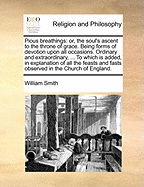 Pious Breathings: Or, the Soul's Ascent to the Throne of Grace. Being Forms of Devotion Upon All Occasions. Ordinary and Extraordinary, ... to Which Is Added, in Explanation of All the Feasts and Fasts Observed in the Church of England.