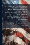 Five Civilized Tribes of Indians. Hearings Before the Committee on Indian Affairs of the House of Representatives, on H.R. 108, to Confer Upon the Superintendent of the Five Civilized Tribes Certain Jurisdiction