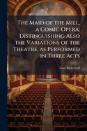 The Maid of the Mill, a Comic Opera; Distinguishing Also the Variations of the Theatre, as Performed in Three Acts