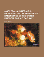 A General and Heraldic Dictionary of the Peerage and Baronetage of the United Kingdom, for M.D.CCC.XXVI.