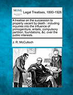 A Treatise on the Succession to Property Vacant by Death; Including Inquiries Into the Influence of Primogeniture, Entails, Compulsory Partition, Foundations, &C. Over the Public Interests