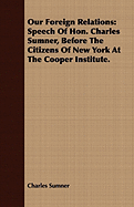 Our Foreign Relations: Speech of Hon. Charles Sumner, Before the Citizens of New York at the Cooper Institute.