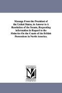 Message from the President of the United States: In Answer to a Resolution of the Senate, Requesting Information in Regard to the Fisheries on the Coasts of the British Possessions in North America ......