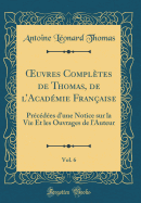 uvres Compl?tes de Thomas, de lAcad?mie Fran?aise, Vol. 6: Pr?c?d?es dune Notice sur la Vie Et les Ouvrages de lAuteur (Classic Reprint)