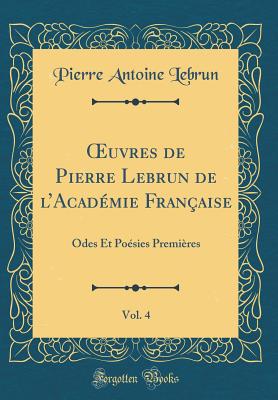 uvres de Pierre Lebrun de lAcad?mie Fran?aise, Vol. 4: Odes Et Po?sies Premi?res (Classic Reprint) - Lebrun, Pierre Antoine