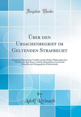 ber den Ursachenbegriff im Geltenden Strafrecht: Inaugural-Dissertation Verfat und der Hohen Philosophischen Fakultt der Kgl. Bayer. Ludwig-Maximilians-Universitt Mnchen zur Erlangung der Doktorwrde (Classic Reprint) - Reinach, Adolf