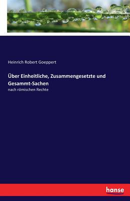 ber Einheitliche, Zusammengesetzte und Gesammt-Sachen: nach rmischen Rechte - Goeppert, Heinrich Robert