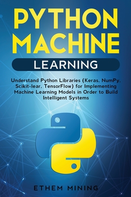 1 Python Machine Learning: Understand Python Libraries (Keras, NumPy, Scikit-lear, TensorFlow) for Implementing Machine Learning Models in Order to Build Intelligent Systems - Mining, Ethem