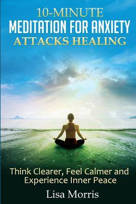 10-Minute Meditation for Anxiety Attacks Healing: Think Clearer, Feel Calmer and Experience Inner Peace - Morris, Lisa