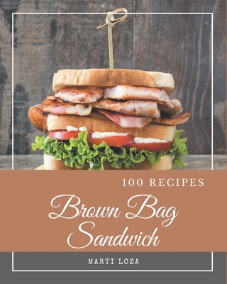 100 Brown Bag Sandwich Recipes: Unlocking Appetizing Recipes in The Best Brown Bag Sandwich Cookbook! - Loza, Marti