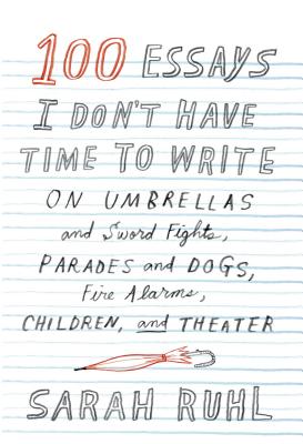100 Essays I Don't Have Time to Write: On Umbrellas and Sword Fights, Parades and Dogs, Fire Alarms, Children, and Theater - Ruhl, Sarah