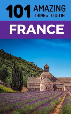 101 Amazing Things to Do in France: France Travel Guide - Amazing Things, 101