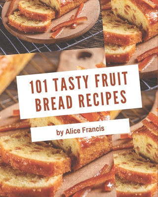 101 Tasty Fruit Bread Recipes: Welcome to Fruit Bread Cookbook - Francis, Alice