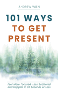 101 Ways to Get Present: Feel More Focused, Less Scattered and Happier in 30 Seconds or Less