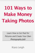 101 Ways to Make Money Taking Photos: Learn How to Get Paid for Pictures and Create Your Own Photography Job!