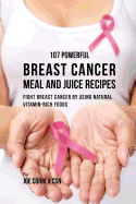 107 Powerful Breast Cancer Meal and Juice Recipes: Fight Breast Cancer by Using Natural Vitamin-Rich Foods