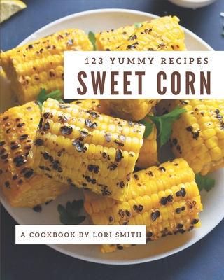 123 Yummy Sweet Corn Recipes: Welcome to Yummy Sweet Corn Cookbook - Smith, Lori