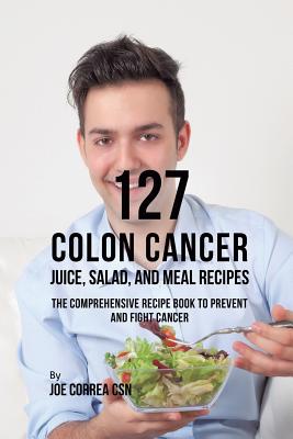 127 Colon Cancer Juice, Salad, and Meal Recipes: The Comprehensive Recipe Book to Prevent and Fight Cancer - Correa, Joe