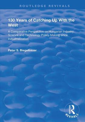 130 Years of Catching Up with the West: A Comparative Perspective on Hungarian Science and Technology Policy-making Since Industrialization - Biegelbauer, Peter